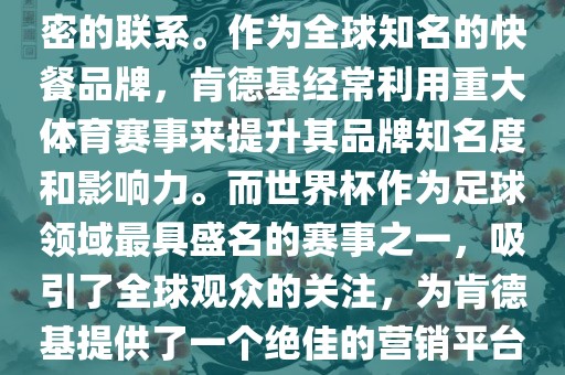 肯德基与世界杯之间存在着紧密的联系。作为全球知名的快餐品牌，肯德基经常利用重大体育赛事来提升其品牌知名度和影响力。而世界杯作为足球领域最具盛名的赛事之一，吸引了全球观众的关注，为肯德基提供了一个绝佳的营销平台。