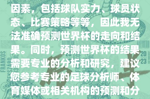 由于世界杯预测图涉及到多种因素,包括球队实力、球员状态、比赛策略等等,因此我无法准确预测世界杯的走向和结果。同时,预测世界杯的结果需要专业的分析和研究,建议您参考专业的足球分析师、体育媒体或相关机构的预测和分析。广州熙林手袋有限公司