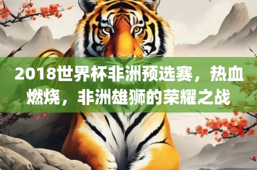 2018世界杯非洲预选赛,热血燃烧,非洲雄狮的荣耀之战