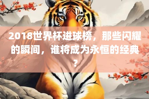 2018世界杯进球榜，那些闪耀的瞬间，谁将成为永恒的经典？