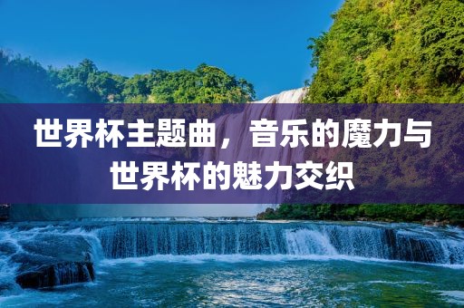 世界杯主题曲，音乐的魔力与世界杯的魅力交织