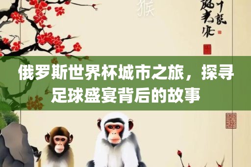 俄罗斯世界杯城市之旅,探寻足球盛宴背后的故事