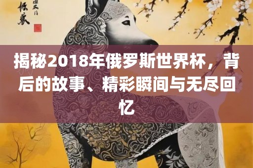 揭秘2018年俄罗斯世界杯，背后的故事、精彩瞬间与无尽回忆