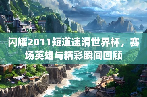 闪耀2011短道速滑世界杯,赛场英雄与精彩瞬间回顾