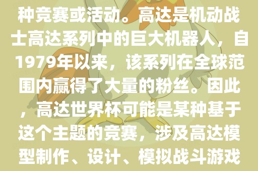 高达世界杯，通常指的是与高达这个知名动画系列相关的某种竞赛或活动。高达是机动战士高达系列中的巨大机器人，自1979年以来，该系列在全球范围内赢得了大量的粉丝。因此，高达世界杯可能是某种基于这个主题的竞赛，涉及高达模型制作、设计、模拟战斗游戏或与高达主题相关的其他活动。