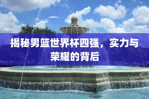 揭秘男篮世界杯四强，实力与荣耀的背后