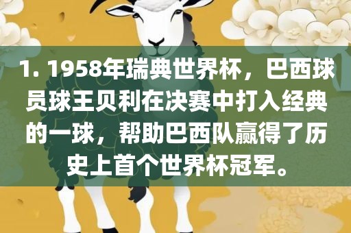 1. 1958年瑞典世界杯，巴西球员球王贝利在决赛中打入经典的一球，帮助巴西队赢得了历史上首个世界杯冠军。