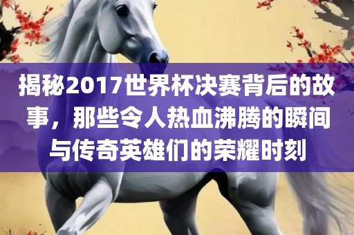 揭秘2017世界杯决赛背后的故事，那些令人热血沸腾的瞬间与传奇英雄们的荣耀时刻