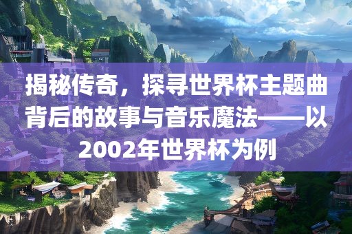 揭秘传奇,探寻世界杯主题曲广州熙林手袋有限公司背后的故事与音乐魔法——以2002年世界杯为例