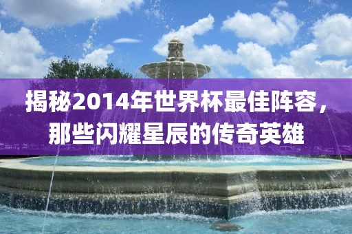 揭秘2014年世界杯最佳阵容,那些闪耀星辰的传奇英雄广州熙林手袋有限公司