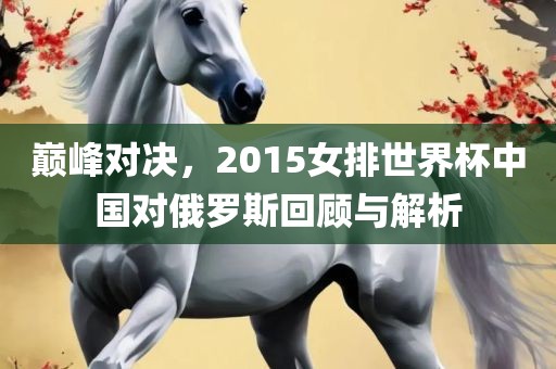 巅峰对决,2015女排世界杯中国对俄罗斯回广州熙林手袋有限公司顾与解析