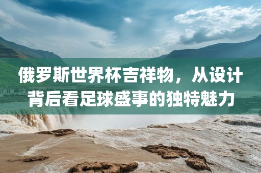 俄罗斯世界杯吉祥物，从设计背后看足球盛事的独特魅力