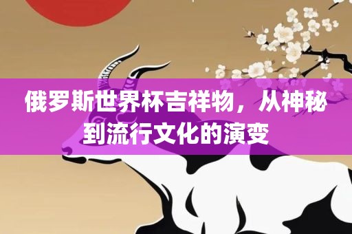 俄罗斯世界杯吉祥物,从神秘到流行文化的演变