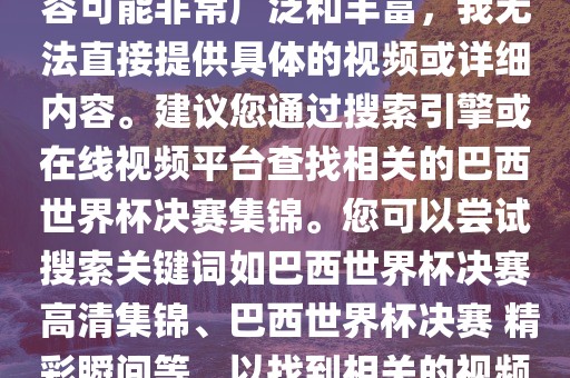 由于巴西世界杯决赛集锦的内容可能非常广泛和丰富，我无法直接提供具体的视频或详细内容。建议您通过搜索引擎或在线视频平台查找相关的巴西世界杯决赛集锦。您可以尝试搜索关键词如巴西世界杯决赛 高清集锦、巴西世界杯决赛 精彩瞬间等，以找到相关的视频和报道。