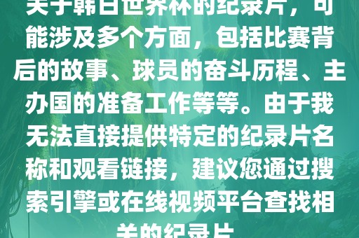 关于韩日世界杯的纪录片，可能涉及多个方面，包括比赛背后的故事、球员的奋斗历程、主办国的准备工作等等。由于我无法直接提供特定的纪录片名称和观看链接，建议您通过搜索引擎或在线视频平台查找相关的纪录片。广州熙林手袋有限公司
