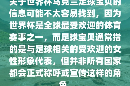 关于世界杯乌克兰足球宝贝的信息可能不太容易找到,因为世界杯是全球最受欢迎的体育赛事之一,而足球宝贝通常指的是与足球相关的受欢迎的女性形象代表,但并非所有国家都会正式称呼或宣传这样的角色。