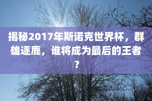 揭秘2017年斯诺克世界杯，群雄逐鹿，谁将成为最后的王者？
