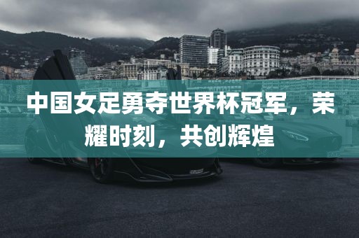 中国女足勇夺世界杯冠军,荣耀时刻,共创辉煌