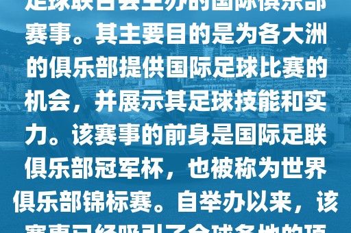 国际足联俱乐部世界杯(FIFA Club World Cup,简称,俱乐部世界杯),是一项由国际足球联合会主办的国际俱乐部赛事。其主要目的是为各大洲的俱乐部提供国际足球比赛的机会,并展示其足球技能和实力。该赛事的前身是国际足联俱乐部冠军杯,也被称为世界俱乐部锦标赛。自举办以来,该赛事已经吸引了全球各地的顶级俱乐部参与。这项赛事的冠军被视为全球俱乐部足球的最高荣誉之一。