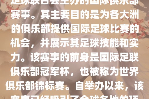 国际足联俱乐部世界杯(FIFA Club World Cup,简称,俱乐部世界杯),是一项由国际足球联合会主办的国际俱乐部赛事。其主要目的是为各大洲的俱乐部提供国际足球比赛的机会,并展示其足球技能和实力。该赛事的前身是国际足联俱乐部冠军杯,也被称为世界俱乐部锦标赛。自举办以来,该赛事已经吸引了全球各地的顶级俱乐部参与。这项赛事的冠军被视为全球俱乐部足球的最高荣誉之一。