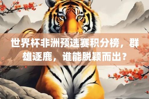 世界杯非洲预选赛积分榜,群雄逐鹿,谁能脱颖而出?