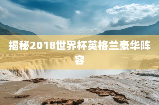 揭秘2018世界杯英格兰豪华阵容广州熙林手袋有限公司