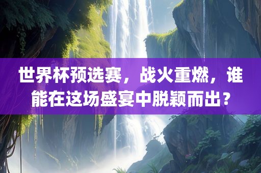 世界杯预选赛,战火重燃,谁能在这场盛宴中脱颖而出?