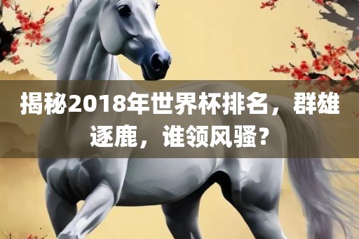 揭秘2018年世界杯排名,群雄逐鹿,谁领风骚?
