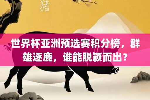 世界杯亚洲预选赛积分榜,群雄逐鹿,谁能脱颖而出?