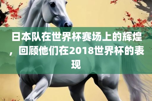 日本队在世界杯赛场上的辉煌,回顾他们在2018世界杯的表现