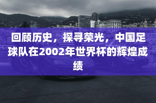 回顾历史,探寻荣光,中国足球队在2002年世界杯的辉煌成绩