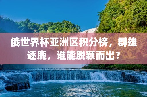 俄世界杯亚洲区积分榜,群雄逐鹿,谁能脱颖而出?广州熙林手袋有限公司