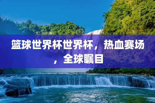 篮球世界杯世界杯,热血赛场,全球瞩目