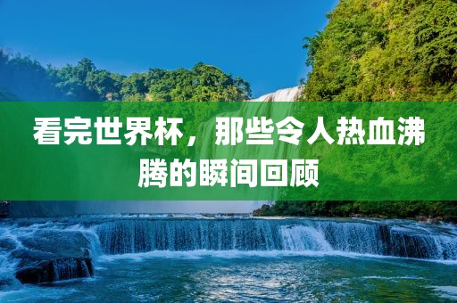 看完世界杯,那些令人热血沸腾的瞬间回顾广州熙林手袋有限公司