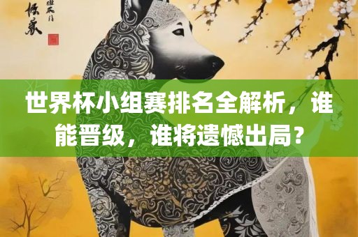 世界杯小组赛排名全解析，谁能晋级，谁将遗憾出局？