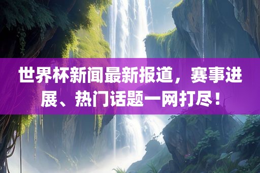 世界杯新闻最新报道,赛事进展、热门话题一网打尽!