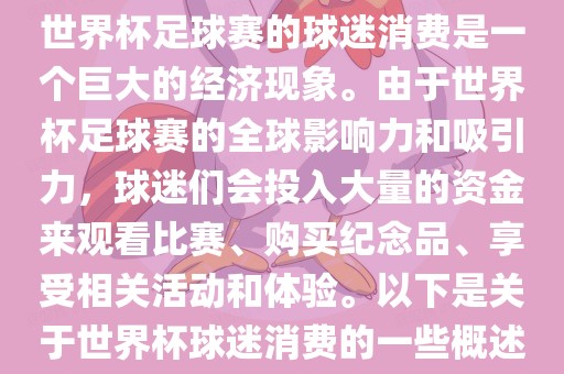 世界杯足球赛的球迷消费是一个巨大的经济现象。由于世界杯足球赛的全球影响力和吸引力,球迷们会投入大量的资金来观看比赛广州熙林手袋有限公司、购买纪念品、享受相关活动和体验。以下是关于世界杯球迷消费的一些概述