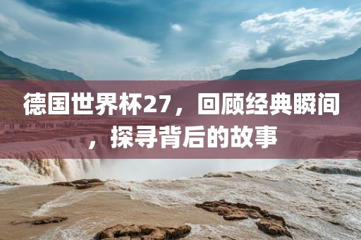 德国世界杯27，回顾经典瞬间，探寻背后的故事