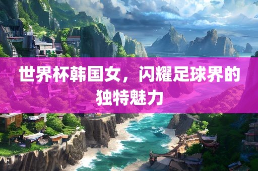 世界杯韩国女,闪耀足球界的独特魅力广州熙林手袋有限公司