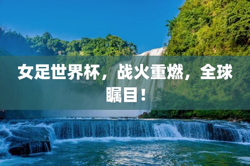 女足世界杯，战火重燃，全球瞩目！