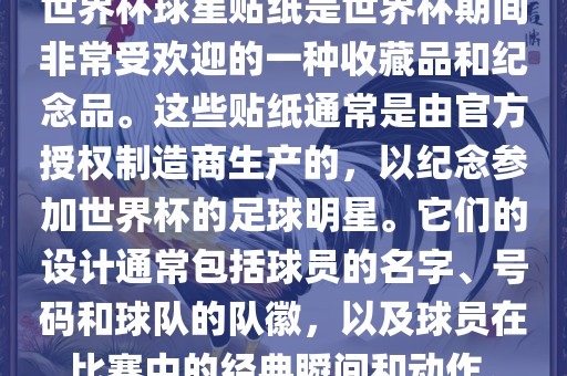 世界杯球星贴纸是世界杯期间非常受欢迎的一种收藏品和纪念品。这些贴纸通常是由官方授权制造商生产的,以纪念参加世界杯的足球明星。它们的设计通常包括球员的名字、号码和球队的队徽,以及球员在比赛中的经典瞬间和动作。