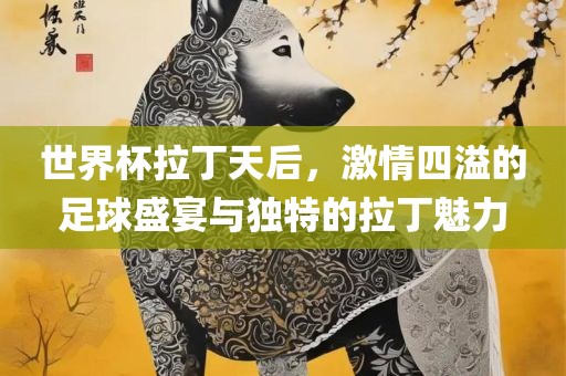 世界杯拉丁天后，激情四溢的足球盛宴与独特的拉丁魅力广州熙林手袋有限公司