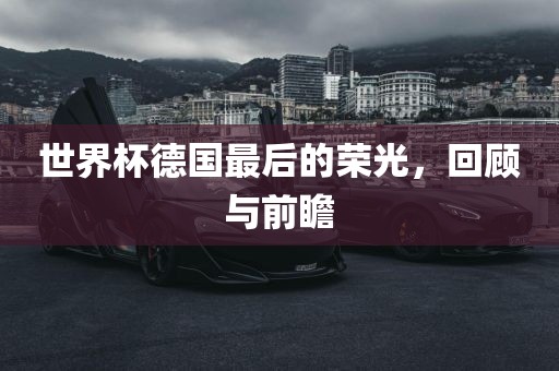 世界杯德国最后的荣光,回顾与前瞻