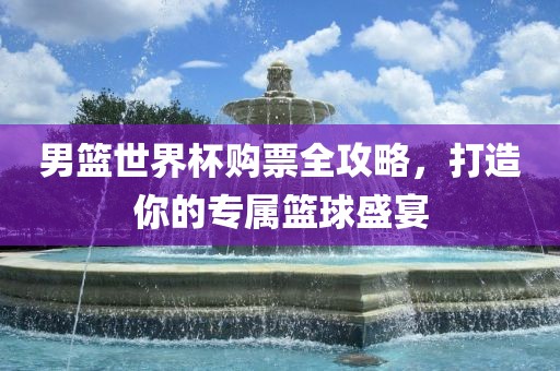 男篮世界杯购票全攻略,打造你的专属篮球盛宴