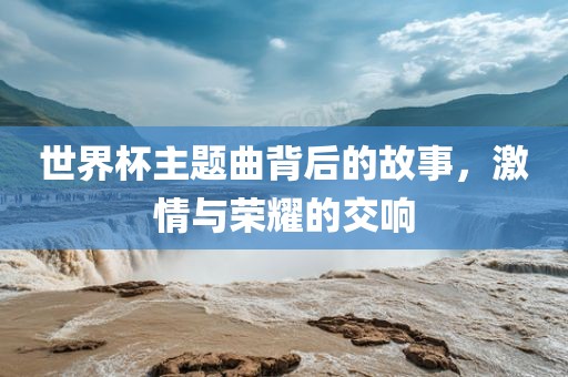 世界杯主题曲背后的故事，激情与荣耀的交响