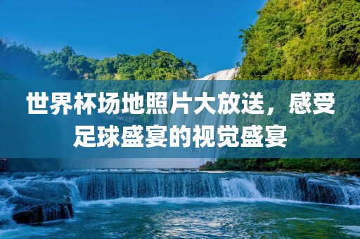 世界杯场地照片大放送，感受足球盛宴的视觉盛宴