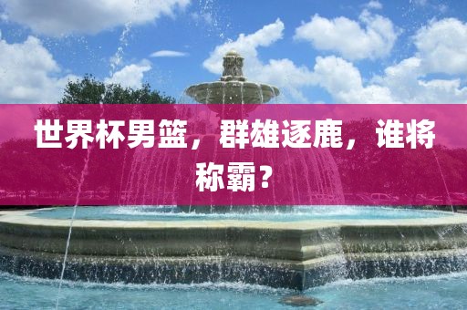 世界杯男篮,群雄逐鹿,谁将称霸?