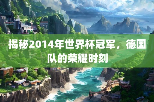 揭秘2014年世界杯冠军,德国队的荣耀时刻